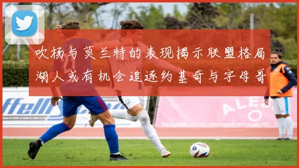 吹杨与莫兰特的表现揭示联盟格局湖人或有机会追逐约基奇与字母哥
