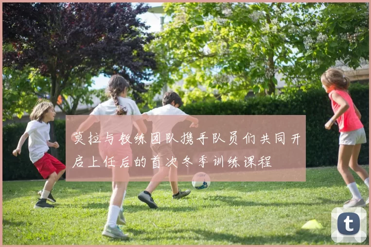 莫拉与教练团队携手队员们共同开启上任后的首次冬季训练课程