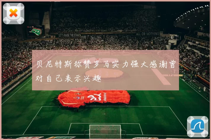 贝尼特斯称赞罗马实力强大感谢曾对自己表示兴趣