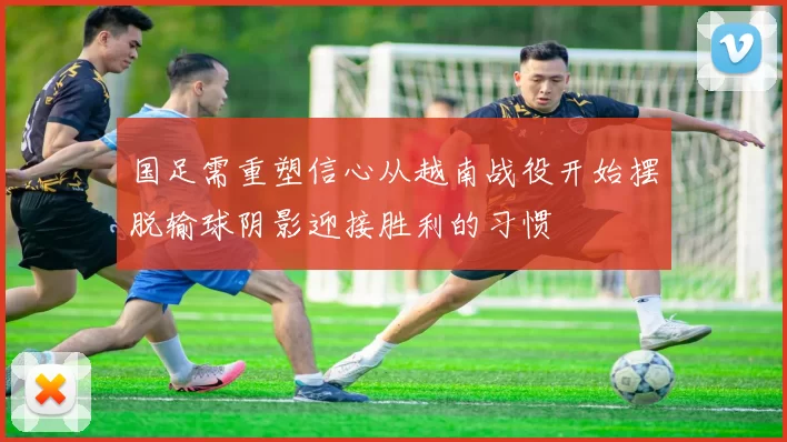 国足需重塑信心从越南战役开始摆脱输球阴影迎接胜利的习惯