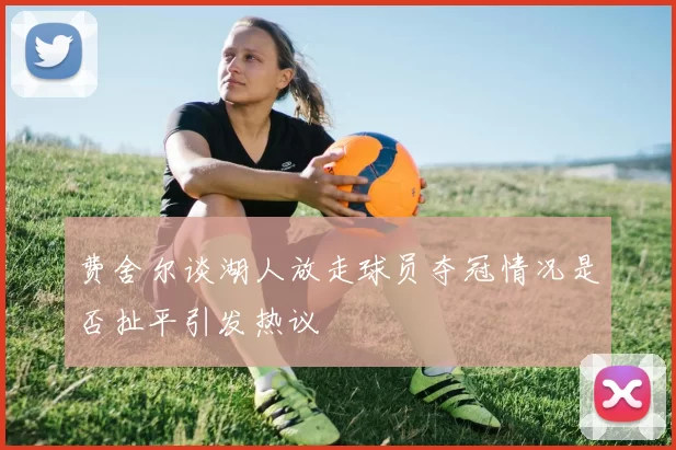 费舍尔谈湖人放走球员夺冠情况是否扯平引发热议