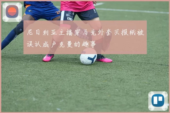 尼日利亚主播穿马竞外套买报纸被误认成卢克曼的趣事