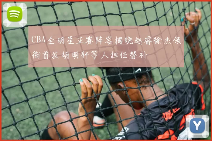 CBA全明星正赛阵容揭晓赵睿徐杰领衔首发胡明轩等人担任替补