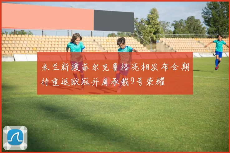 米兰新援菲尔克鲁格亮相发布会期待重返欧冠并肩承载9号荣耀